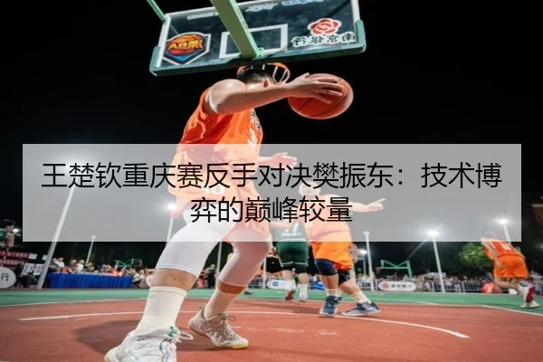 王楚钦重庆赛反手对决樊振东：技术博弈的巅峰较量