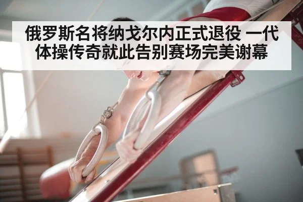 俄罗斯名将纳戈尔内正式退役 一代体操传奇就此告别赛场完美谢幕