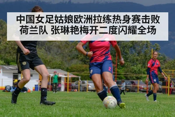 中国女足姑娘欧洲拉练热身赛击败荷兰队 张琳艳梅开二度闪耀全场